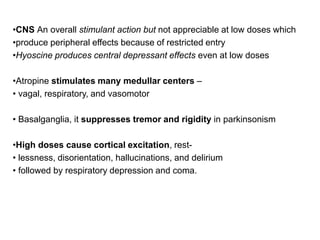 •CNS An overall stimulant action but not appreciable at low doses which
•produce peripheral effects because of restricted entry
•Hyoscine produces central depressant effects even at low doses
•Atropine stimulates many medullar centers –
• vagal, respiratory, and vasоmotor
• Basalganglia, it suppresses tremor and rigidity in parkinsonism
•High doses cause cortical excitation, rest-
• lessness, disorientation, hallucinations, and delirium
• followed by respiratory depression and coma.
 
