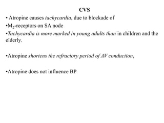 CVS
• Atropine causes tachycardia, due to blockade of
•M2-receptors on SA node
•Tachycardia is more marked in young adults than in children and the
elderly.
•Atropine shortens the refractory period of AV conduction,
•Atropine does not influence BP
 