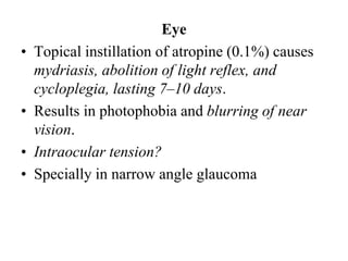 Eye
• Topical instillation of atropine (0.1%) causes
mydriasis, abolition of light reflex, and
cycloplegia, lasting 7–10 days.
• Results in photophobia and blurring of near
vision.
• Intraocular tension?
• Specially in narrow angle glaucoma
 
