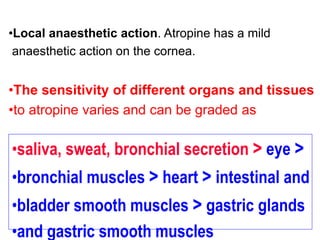 •Local anaesthetic action. Atropine has a mild
anaesthetic action on the cornea.
•The sensitivity of different organs and tissues
•to atropine varies and can be graded as
•saliva, sweat, bronchial secretion > eye >
•bronchial muscles > heart > intestinal and
•bladder smooth muscles > gastric glands
•and gastric smooth muscles
 