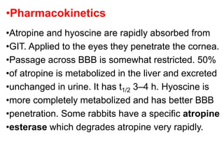 •Pharmacokinetics
•Atropine and hyoscine are rapidly absorbed from
•GIT. Applied to the eyes they penetrate the cornea.
•Passage across BBB is somewhat restricted. 50%
•of atropine is metabolized in the liver and excreted
•unchanged in urine. It has t1/2 3–4 h. Hyoscine is
•more completely metabolized and has better BBB
•penetration. Some rabbits have a specific atropine
•esterase which degrades atropine very rapidly.
 