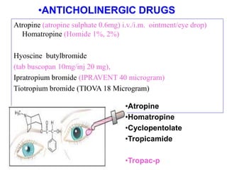 Atropine (atropine sulphate 0.6mg) i.v./i.m. ointment/eye drop)
Homatropine (Homide 1%, 2%)
Hyoscine butylbromide
(tab buscopan 10mg/inj 20 mg),
Ipratropium bromide (IPRAVENT 40 microgram)
Tiotropium bromide (TIOVA 18 Microgram)
•ANTICHOLINERGIC DRUGS
•Atropine
•Homatropine
•Cyclopentolate
•Tropicamide
•Tropac-p
 
