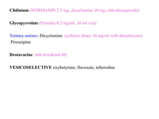 Clidinium (NORMAXIN 2.5 mg, dicyclomine 10 mg, chlordiazepoxide)
Glycopyrrolate (Pyroalte 0.2 mg/ml, 10 ml vial)
Tertiary amines: Dicyclomine (colimex drops 10 mg/ml with dimethicone)
Pirenzipine
Drotavarine (tab drotakind-M)
VESICOSELECTIVE oxybutynine, flavoxate, tolterodine
 