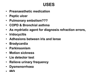 USES
• Preanaesthetic medication
• Peptic ulcer
• Pulmonary embolism???
• COPD & Bronchial asthma
• As mydriatic agent for diagnosis refraction errors,
• Iridocycltis
• Adhesions between iris and lense
• Bradycardia
• Parkinsonism
• Motion sickness
• Lie detector test
• Relieve urinary frequency
• Dysmenorrhoea
 