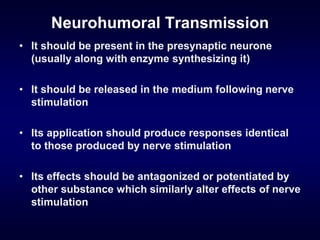 Neurohumoral Transmission
• It should be present in the presynaptic neurone
(usually along with enzyme synthesizing it)
• It should be released in the medium following nerve
stimulation
• Its application should produce responses identical
to those produced by nerve stimulation
• Its effects should be antagonized or potentiated by
other substance which similarly alter effects of nerve
stimulation
 