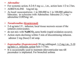 • Adrenaline
• For systemic action, 0.2-0.5 mg s.c., i.m., action lasts 1/2 to 2 hrs.
• ADRENALINE 1mg/ml inj.
• As local vasoconstrictor, 1 in 200,000 to 1 in 100,000 added to
lidocaine; in xylocaine with Adrenaline: lidocaine 21.3 mg +
adrenaline O.005mg/ ml .
• Noradrenaline (levarterenol)
• 2-4 ug/min I.V.. infusion; local tissue necrosis occurs if the
solution extravasates;
• do not mix with NaHCO3 same bottle (rapid oxidation occurs);
• Action starts declining within 5 min of discontinuing infusion.
adrenor 2 mg (base)/2 ml amp.
• Isoprenaline (Isoproterenol) 20 mg sublingual, 1-2 mg i.m., 5-10
ug/min i.v. infusion; action lasts 1-3 hrs.
• It is occasionally used to maintain idioventricular rate till
pacemaker is implanted. For bronchial asthma
 