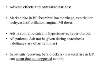 • Adverse effects and contraindications:
• Marked rise in BPcerebral haemorrhage, ventricular
tachycardia/fibrillation, angina, MI doses
• Adr is contraindicated in hypertensive, hyper-thyroid
• AP patients. Adr not be given during anaesthesia
halothane (risk of arrhythmias)
• In patients receiving beta blockers (markecd rise in BP
can occur due to unopposed action).
 