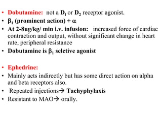• Dobutamine: not a Dl or D2 receptor agonist.
• b1 (prominent action) + a
• At 2-8ug/kg/ min i.v. infusion: increased force of cardiac
contraction and output, without significant change in heart
rate, peripheral resistance
• Dobutamine is b1 selctive agonist
• Ephedrine:
• Mainly acts indirectly but has some direct action on alpha
and beta receptors also.
• Repeated injections Tachyphylaxis
• Resistant to MAO orally.
 