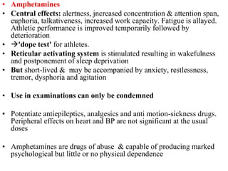 • Amphetamines
• Central effects: alertness, jncreased concentration & attention span,
euphoria, talkativeness, increased work capacity. Fatigue is allayed.
Athletic performance is improved temporarily followed by
deterioration
• 'dope test' for athletes.
• Reticular activating system is stimulated resulting in wakefulness
and postponement of sleep deprivation
• But short-lived & may be accompanied by anxiety, restlessness,
tremor, dysphoria and agitation
• Use in examinations can only be condemned
• Potentiate antiepileptics, analgesics and anti motion-sickness drugs.
Peripheral effects on heart and BP are not significant at the usual
doses
• Amphetamines are drugs of abuse & capable of producing marked
psychological but little or no physical dependence
 