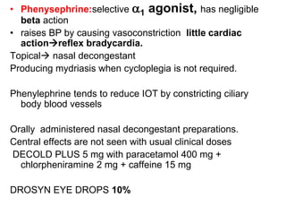 • Phenysephrine:selective a1 agonist, has negligible
beta action
• raises BP by causing vasoconstriction little cardiac
actionreflex bradycardia.
Topical nasal decongestant
Producing mydriasis when cycloplegia is not required.
Phenylephrine tends to reduce IOT by constricting ciliary
body blood vessels
Orally administered nasal decongestant preparations.
Central effects are not seen with usual clinical doses
DECOLD PLUS 5 mg with paracetamol 400 mg +
chlorpheniramine 2 mg + caffeine 15 mg
DROSYN EYE DROPS 10%
 