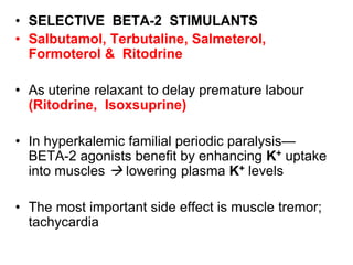 • SELECTIVE BETA-2 STIMULANTS
• Salbutamol, Terbutaline, Salmeterol,
Formoterol & Ritodrine
• As uterine relaxant to delay premature labour
(Ritodrine, Isoxsuprine)
• In hyperkalemic familial periodic paralysis—
BETA-2 agonists benefit by enhancing K+ uptake
into muscles  lowering plasma K+ levels
• The most important side effect is muscle tremor;
tachycardia
 