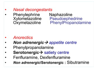 • Nasal decongestants
• Phenylephrine Naphazoline
Xylometazoline Pseudoephedrine
Oxymetazoline PhenylPropanolamine
• Anorectics
• Non adrenergic appetite centre
• Phenylpropanolamine
• Serotonergic satiety centre
• Fenfluramine, Dexfenfluramine
• Non adrenergic/Serotonergic : Sibutramine
 
