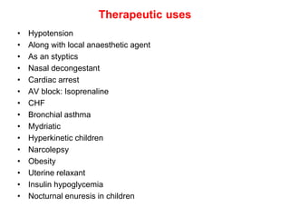 Therapeutic uses
• Hypotension
• Along with local anaesthetic agent
• As an styptics
• Nasal decongestant
• Cardiac arrest
• AV block: Isoprenaline
• CHF
• Bronchial asthma
• Mydriatic
• Hyperkinetic children
• Narcolepsy
• Obesity
• Uterine relaxant
• Insulin hypoglycemia
• Nocturnal enuresis in children
 