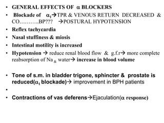 • GENERAL EFFECTS OF a BLOCKERS
• Blockade of a1TPR & VENOUS RETURN DECREASED &
CO………..BP??? POSTURAL HYPOTENSION
• Reflex tachycardia
• Nasal stuffiness & miosis
• Intestinal motility is increased
• Hypotension  reduce renal blood flow & g.f.r more complete
reabsorption of Na & water increase in blood volume
• Tone of s.m. in bladder trigone, sphincter & prostate is
reduced(a1 blockade) improvement in BPH patients
•
• Contractions of vas deferensEjaculation(a response)
 
