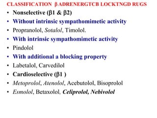 CLASSIFICATION b ADRENERGTCB LOCKTNGD RUGS
• Nonselective (b1 & b2)
• Without intrinsic sympathomimetic activity
• Propranolol, Sotalol, Timolol.
• With intrinsic sympathomimetic activity
• Pindolol
• With additional a blocking property
• Labetalol, Carvedilol
• Cardioselective (b1 )
• Metoprolol, Atenolol, Acebutolol, Bisoprolol
• Esmolol, Betaxolol, Celiprolol, Nebivolol
 