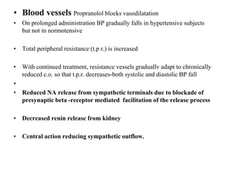 • Blood vessels Propranolol blocks vasodilatation
• On prolonged administration BP gradually falls in hypertensive subjects
but not in normotensive
• Total peripheral resistance (t.p r.) is increased
• With continued treatment, resistance vessels graduallv adapt to chronically
reduced c.o. so that t.p.r. decreases-both systolic and diastolic BP fall
•
• Reduced NA release from sympathetic terminals due to blockade of
presynaptic beta -receptor mediated facilitation of the release process
• Decreased renin release from kidney
• Central action reducing sympathetic outflow.
 