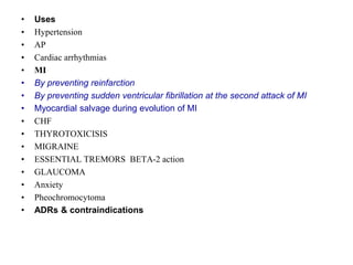 • Uses
• Hypertension
• AP
• Cardiac arrhythmias
• MI
• By preventing reinfarction
• By preventing sudden ventricular fibrillation at the second attack of MI
• Myocardial salvage during evolution of MI
• CHF
• THYROTOXICISIS
• MIGRAINE
• ESSENTIAL TREMORS BETA-2 action
• GLAUCOMA
• Anxiety
• Pheochromocytoma
• ADRs & contraindications
 