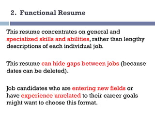 2. Functional Resume
This resume concentrates on general and
specialized skills and abilities, rather than lengthy
descriptions of each individual job.
This resume can hide gaps between jobs (because
dates can be deleted).
Job candidates who are entering new fields or
have experience unrelated to their career goals
might want to choose this format.
 