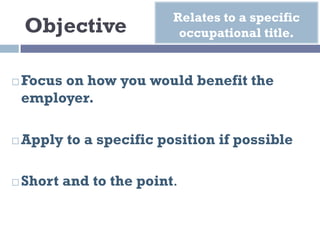 Objective
¨ Focus on how you would benefit the
employer.
¨ Apply to a specific position if possible
¨ Short and to the point.
Relates to a specific
occupational title.
 