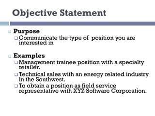 Objective Statement
q Purpose
q Communicate the type of position you are
interested in
q Examples
q Management trainee position with a specialty
retailer.
q Technical sales with an energy related industry
in the Southwest.
q To obtain a position as field service
representative with XYZ Software Corporation.
 