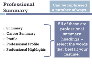 Professional
Summary
¨ Summary
¨ Career Summary
¨ Profile
¨ Professional Profile
¨ Professional Highlights
Can be rephrased
a number of ways.
All of these are
professional
summary
headings -
select the words
that best fit your
resume.
 