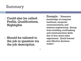 Summary
¨ Could also be called:
Profile, Qualifications,
Highlights
¨ Should be tailored to
the job in question via
the job description
¨ Example: “Extensive
knowledge of computer
hardware, computer
communications, and
systems engineering. Strong
team-building, multitasking
and communication skills
due to four years sales
experience. Quick learner
and effective decision-
maker.”
 