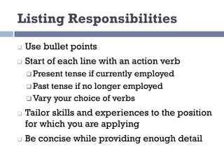Listing Responsibilities
q Use bullet points
q Start of each line with an action verb
q Present tense if currently employed
q Past tense if no longer employed
q Vary your choice of verbs
q Tailor skills and experiences to the position
for which you are applying
q Be concise while providing enough detail
 