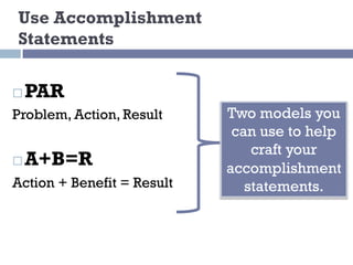 Use Accomplishment
Statements
Two models you
can use to help
craft your
accomplishment
statements.
¨ PAR
Problem, Action, Result
¨ A+B=R
Action + Benefit = Result
 