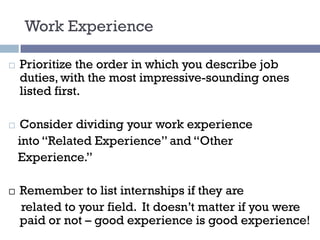 Work Experience
¨ Prioritize the order in which you describe job
duties, with the most impressive-sounding ones
listed first.
¨ Consider dividing your work experience
into “Related Experience” and “Other
Experience.”
¨ Remember to list internships if they are
related to your field. It doesn’t matter if you were
paid or not – good experience is good experience!
 