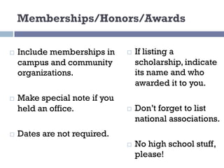 Memberships/Honors/Awards
¨ Include memberships in
campus and community
organizations.
¨ Make special note if you
held an office.
¨ Dates are not required.
¨ If listing a
scholarship, indicate
its name and who
awarded it to you.
¨ Don’t forget to list
national associations.
¨ No high school stuff,
please!
 