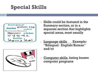 Special Skills
¨ Skills could be featured in the
Summary section, or in a
separate section that highlights
special areas, most usually
¨ Language skills Example:
“Bilingual: English/Korean”
and/or
¨ Computer skills, listing known
computer programs
 