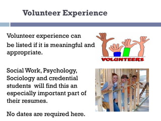 Volunteer Experience
Volunteer experience can
be listed if it is meaningful and
appropriate.
Social Work, Psychology,
Sociology and credential
students will find this an
especially important part of
their resumes.
No dates are required here.
 