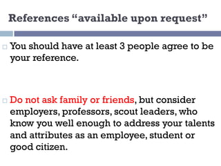 References “available upon request”
¨ You should have at least 3 people agree to be
your reference.
¨ Do not ask family or friends, but consider
employers, professors, scout leaders, who
know you well enough to address your talents
and attributes as an employee, student or
good citizen.
 