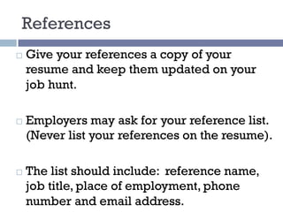 References
¨ Give your references a copy of your
resume and keep them updated on your
job hunt.
¨ Employers may ask for your reference list.
(Never list your references on the resume).
¨ The list should include: reference name,
job title, place of employment, phone
number and email address.
 