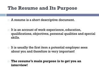 The Resume and Its Purpose
¨ A resume is a short descriptive document.
¨ It is an account of work experience, education,
qualifications, objectives, personal qualities and special
skills.
¨ It is usually the first item a potential employer sees
about you and therefore is very important!
¨ The resume’s main purpose is to get you an
interview!
 