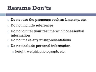 Resume Don’ts
q Do not use the pronouns such as I, me, my, etc.
q Do not include references
q Do not clutter your resume with nonessential
information
q Do not make any misrepresentations
q Do not include personal information
q height, weight, photograph, etc.
 