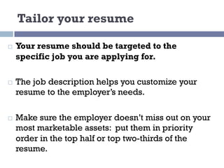 Tailor your resume
¨ Your resume should be targeted to the
specific job you are applying for.
¨ The job description helps you customize your
resume to the employer’s needs.
¨ Make sure the employer doesn’t miss out on your
most marketable assets: put them in priority
order in the top half or top two-thirds of the
resume.
 