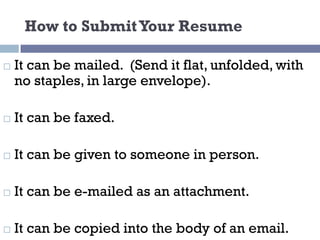 How to SubmitYour Resume
¨ It can be mailed. (Send it flat, unfolded, with
no staples, in large envelope).
¨ It can be faxed.
¨ It can be given to someone in person.
¨ It can be e-mailed as an attachment.
¨ It can be copied into the body of an email.
 