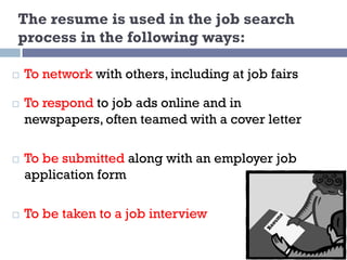The resume is used in the job search
process in the following ways:
¨ To network with others, including at job fairs
¨ To respond to job ads online and in
newspapers, often teamed with a cover letter
¨ To be submitted along with an employer job
application form
¨ To be taken to a job interview
 