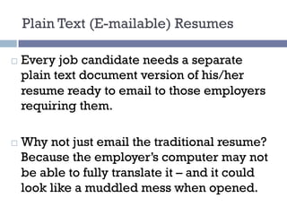 Plain Text (E-mailable) Resumes
¨ Every job candidate needs a separate
plain text document version of his/her
resume ready to email to those employers
requiring them.
¨ Why not just email the traditional resume?
Because the employer’s computer may not
be able to fully translate it – and it could
look like a muddled mess when opened.
 