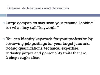 Scannable Resumes and Keywords
¨ Large companies may scan your resume, looking
for what they call “keywords.”
¨ You can identify keywords for your profession by
reviewing job postings for your target jobs and
noting qualifications, technical expertise,
industry jargon and personality traits that are
being sought after.
 