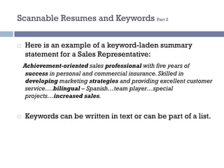 Scannable Resumes and Keywords Part 2
¨ Here is an example of a keyword-laden summary
statement for a Sales Representative:
Achievement-oriented sales professional with five years of
success in personal and commercial insurance. Skilled in
developing marketing strategies and providing excellent customer
service….bilingual – Spanish…team player…special
projects…increased sales.
¨ Keywords can be written in text or can be part of a list.
 