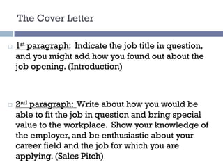The Cover Letter
¨ 1st paragraph: Indicate the job title in question,
and you might add how you found out about the
job opening. (Introduction)
¨ 2nd paragraph: Write about how you would be
able to fit the job in question and bring special
value to the workplace. Show your knowledge of
the employer, and be enthusiastic about your
career field and the job for which you are
applying. (Sales Pitch)
 