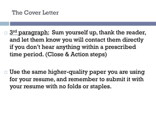 The Cover Letter
¨ 3rd paragraph: Sum yourself up, thank the reader,
and let them know you will contact them directly
if you don’t hear anything within a prescribed
time period. (Close & Action steps)
¨ Use the same higher-quality paper you are using
for your resume, and remember to submit it with
your resume with no folds or staples.
 