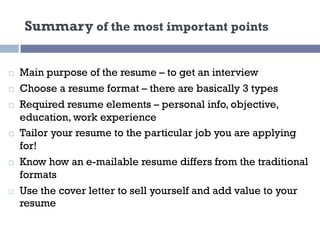 Summary of the most important points
¨ Main purpose of the resume – to get an interview
¨ Choose a resume format – there are basically 3 types
¨ Required resume elements – personal info, objective,
education, work experience
¨ Tailor your resume to the particular job you are applying
for!
¨ Know how an e-mailable resume differs from the traditional
formats
¨ Use the cover letter to sell yourself and add value to your
resume
 