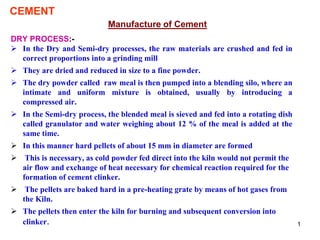 1
CEMENT
Manufacture of Cement
DRY PROCESS:-
 In the Dry and Semi-dry processes, the raw materials are crushed and fed in
correct proportions into a grinding mill
 They are dried and reduced in size to a fine powder.
 The dry powder called raw meal is then pumped into a blending silo, where an
intimate and uniform mixture is obtained, usually by introducing a
compressed air.
 In the Semi-dry process, the blended meal is sieved and fed into a rotating dish
called granulator and water weighing about 12 % of the meal is added at the
same time.
 In this manner hard pellets of about 15 mm in diameter are formed
 This is necessary, as cold powder fed direct into the kiln would not permit the
air flow and exchange of heat necessary for chemical reaction required for the
formation of cement clinker.
 The pellets are baked hard in a pre-heating grate by means of hot gases from
the Kiln.
 The pellets then enter the kiln for burning and subsequent conversion into
clinker.
 