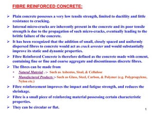 1
FIBRE REINFORCED CONCRETE:
 Plain concrete possesses a very low tensile strength, limited to ductility and little
resistance to cracking.
 Internal micro-cracks are inherently present in the concrete and its poor tensile
strength is due to the propagation of such micro-cracks, eventually leading to the
brittle failure of the concrete.
 It has been recognized that the addition of small, closely spaced and uniformly
dispersed fibres to concrete would act as crack arrester and would substantially
improve its static and dynamic properties.
 Fibre Reinforced Concrete is therefore defined as the concrete made with cement,
containing fine or fine and coarse aggregate and discontinuous discrete fibres.
 The fibres can be made from
 Natural Material . :- Such as Asbestos, Sisal, & Cellulose
 Manufactured Products :- Such as Glass, Steel, Carbon, & Polymer (e.g. Polypropylene,
Nylon etc.)
 Fibre reinforcement improves the impact and fatigue strength, and reduces the
shrinkage.
 Fibre is a small piece of reinforcing material possessing certain characteristic
properties.
 They can be circular or flat.
 
