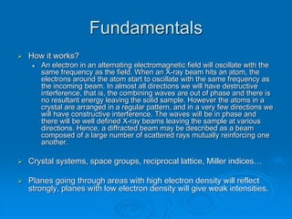 Fundamentals
 How it works?
 An electron in an alternating electromagnetic field will oscillate with the
same frequency as the field. When an X-ray beam hits an atom, the
electrons around the atom start to oscillate with the same frequency as
the incoming beam. In almost all directions we will have destructive
interference, that is, the combining waves are out of phase and there is
no resultant energy leaving the solid sample. However the atoms in a
crystal are arranged in a regular pattern, and in a very few directions we
will have constructive interference. The waves will be in phase and
there will be well defined X-ray beams leaving the sample at various
directions. Hence, a diffracted beam may be described as a beam
composed of a large number of scattered rays mutually reinforcing one
another.
 Crystal systems, space groups, reciprocal lattice, Miller indices…
 Planes going through areas with high electron density will reflect
strongly, planes with low electron density will give weak intensities.
 