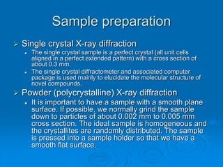 Sample preparation
 Single crystal X-ray diffraction
 The single crystal sample is a perfect crystal (all unit cells
aligned in a perfect extended pattern) with a cross section of
about 0.3 mm.
 The single crystal diffractometer and associated computer
package is used mainly to elucidate the molecular structure of
novel compounds.
 Powder (polycrystalline) X-ray diffraction
 It is important to have a sample with a smooth plane
surface. If possible, we normally grind the sample
down to particles of about 0.002 mm to 0.005 mm
cross section. The ideal sample is homogeneous and
the crystallites are randomly distributed. The sample
is pressed into a sample holder so that we have a
smooth flat surface.
 