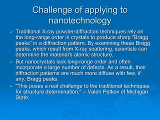 Challenge of applying to
nanotechnology
 Traditional X-ray powder-diffraction techniques rely on
the long-range order in crystals to produce sharp "Bragg
peaks" in a diffraction pattern. By examining these Bragg
peaks, which result from X-ray scattering, scientists can
determine the material's atomic structure.
 But nanocrystals lack long-range order and often
incorporate a large number of defects. As a result, their
diffraction patterns are much more diffuse with few, if
any, Bragg peaks.
 "This poses a real challenge to the traditional techniques
for structure determination," -- Valeri Petkov of Michigan
State.
 